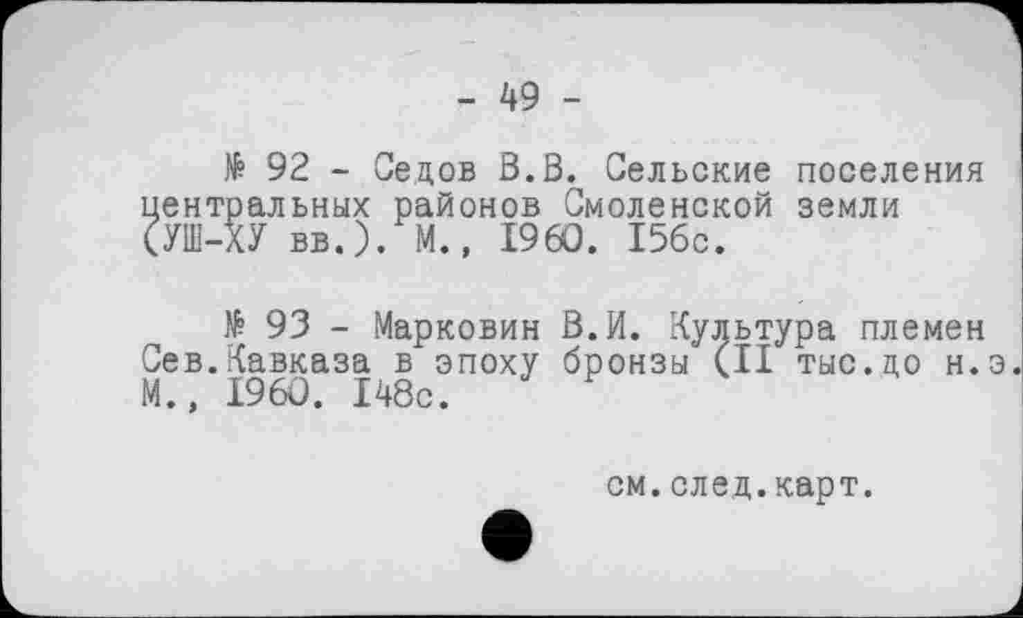 ﻿- 49 -
№ 92 - Седов В.В. Сельские поселения центральных районов Смоленской земли (УШ-ХУ вв.). М., I960. 156с.
№ 93 - Марковин В.И. Культура племен Сев.Кавказа в эпоху бронзы (II тыс.до н.э. М., I960. 148с.
см.след.карт.